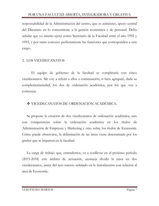 POR UNA FACULTAD ABIERTA, INTEGRADORA Y CREATIVA 
LUIS PALMA MARTOS Página 7 
responsabilidad de la Administración del centro, que es asimismo, apoyo central del Decanato en lo concerniente a la gestión económica y de personal. Debo señalar que yo mismo ejercí como Secretario de la Facultad entre el año 1992 y 1993, y por tanto conozco perfectamente las funciones que corresponden a este cargo. 
2. LOS VICEDECANATOS 
El equipo de gobierno de la facultad se completaría con cinco vicedecanatos. Me voy a referir a ellos a continuación, si bien agruparé, dada su complementariedad, los dos de ordenación académica, por los que voy a comenzar. 
 VICEDECANATOS DE ORDENACIÓN ACADÉMICA. 
Se propone la creación de dos vicedecanatos de ordenación académica, uno con competencias sobre la ordenación académica en los títulos de Administración de Empresas y Marketing y otro sobre los títulos de Economía. Cómo puede observarse, la delimitación de las áreas viene determinada por los grados que se imparten en la facultad. 
La carga de trabajo que, entendemos, va a conllevar en el próximo periodo (2015-2018) este ámbito de actuación, aconseja dividir la tarea en dos vicedecanatos; amén del reto tercero señalado en la introducción con relación al área de Economía. 
 
