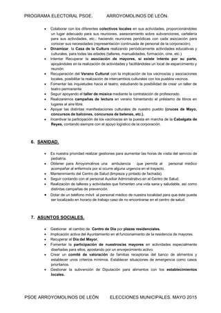 PROGRAMA ELECTORAL PSOE. ARROYOMOLINOS DE LEÓN.
PSOE ARROYOMOLINOS DE LEÓN ELECCIONES MUNICIPALES. MAYO 2015
 Colaborar con los diferentes colectivos locales en sus actividades, proporcionándoles
un lugar adecuado para sus reuniones, asesoramiento sobre subvenciones, cartelería
para sus actividades, etc.; haciendo reuniones periódicas con cada asociación para
conocer sus necesidades (representación continuada de personal de la corporación).
 Dinamizar la Casa de la Cultura realizando periódicamente actividades educativas y
culturales, para todas las edades (talleres, manualidades, formación, cine, etc.).
 Intentar Recuperar la asociación de mayores, si existe interés por su parte,
apoyándoles en la realización de actividades y facilitándoles un local de esparcimiento y
reunión.
 Recuperación del Verano Cultural con la implicación de los vecinos/as y asociaciones
locales, posibilitar la realización de intercambios culturales con los pueblos vecinos.
 Fomentar las inquietudes hacia el teatro, estudiando la posibilidad de crear un taller de
teatro permanente.
 Seguir apoyando el taller de música mediante la contratación de profesorado.
 Realizaremos campañas de lectura en verano fomentando el préstamo de libros en
lugares al aire libre.
 Apoyar las distintas manifestaciones culturales de nuestro pueblo (cruces de Mayo,
concursos de balcones, concursos de belenes, etc.).
 Incentivar la participación de los vecinos/as en la puesta en marcha de la Cabalgata de
Reyes, contando siempre con el apoyo logístico de la corporación.
6. SANIDAD.
 Es nuestra prioridad realizar gestiones para aumentar las horas de visita del servicio de
pediatría.
 Obtener para Arroyomolinos una ambulancia que permita al personal médico
acompañar al enfermo/a por si ocurre alguna urgencia en el trayecto.
 Mantenimiento del Centro de Salud (limpieza y pintado de fachada).
 Seguir contando con el personal Auxiliar Administrativo en el Centro de Salud.
 Realización de talleres y actividades que fomenten una vida sana y saludable, así como
distintas campañas de prevención.
 Dotar de un teléfono móvil al personal médico de nuestra localidad para que éste pueda
ser localizado en horario de trabajo caso de no encontrarse en el centro de salud.
7. ASUNTOS SOCIALES.
 Gestionar el cambio de Centro de Día por plazas residenciales.
 Implicación activa del Ayuntamiento en el funcionamiento de la residencia de mayores.
 Recuperar el Día del Mayor.
 Fomentar la participación de nuestros/as mayores en actividades especialmente
diseñadas para ellos, apostando por un envejecimiento activo.
 Crear un comité de valoración de familias receptoras del banco de alimentos y
establecer unos criterios mínimos. Establecer situaciones de emergencia como casos
prioritarios.
 Gestionar la subvención de Diputación para alimentos con los establecimientos
locales.
 