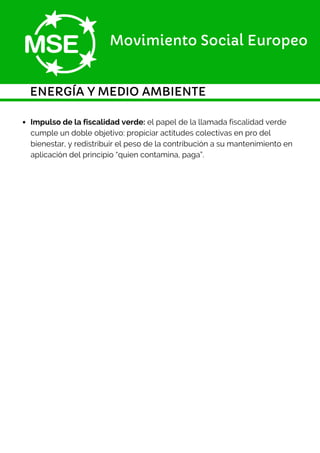 ENERGÍA Y MEDIO AMBIENTE
Movimiento Social Europeo
Impulso de la fiscalidad verde: el papel de la llamada fiscalidad verde
cumple un doble objetivo: propiciar actitudes colectivas en pro del
bienestar, y redistribuir el peso de la contribución a su mantenimiento en
aplicación del principio “quien contamina, paga”.
 