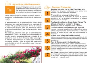 Agricultura y Medioambiente
Nuestras Propuestas
1
Relación estrecha con la Coop. San Francisco.
Facilitar toda la ayuda y colaboración tanto técnica como
económica en todo aquello que sea posible.
2
Promoción de naves agroindustriales.
Somos conscientes de la necesidad de espacio de nuestros
agricultores para su actividad. Fomentaremos el polígono
agroindustrial del municipio.
3
Finalización del censo de carriles y Plan de Via-
bilidad así como de surtidores de agua.
Planteamos un plan de arreglo de carriles y vigilancia.
4
Creación de una Empresa Municipal Agrícola.
Promover y fomentar la implantación y explotación de nuevos
cultivos complementarios al olivar. Crearemos un listado de
demanda de empleo agrícola y que sirva para las ayudas al
desempleo.
5
Promoción e incentivación del regadío.
Lucharemos con las administraciones para la ampliación del
riego manteniendo la neutralidad y los intereses de nuestros
agricultores.
6
Plan de Recuperación Medioambiental.
Adecuación de las zonas verdes que aún quedan sir realizar.
Conservación de bosques de ribera, acequias, lavaderos, vías
pecuarias, incluyendo cursos de formación específica. Implan-
tación de la Escombrera Municipal y mantenimiento de la De-
puradora municipal.
7
Vía Verde. Continuación de la Vía Verde que transcurre por
la antigua vía del tren hasta cruzar todo el municipio de Arro-
yo del Ojanco. Acercamiento urbanístico a este recurso como
zona de ocio y expansión local.
La industria agropecuaria es la más im-
portante de nuestro municipio y el sec-
tor del olivar es la fuente de ingresos
principal de nuestros vecinos y vecinas.
Desde nuestro proyecto le damos prioridad absoluta a
este sector estratégico para el desarrollo de nuestro mu-
nicipio.
El Medio Ambiente es el entorno que nos rodea, por lo
tanto tiene una importancia capital en el transcurso de
nuestra vida y actividades diarias. Hemos de empezar
a tomarnos en serio los retos que derivan de nuestro
progreso como sociedad y que afectan a nuestro Medio
Ambiente.
Por todo esto, debemos saber que la sostenibilidad es
innegociable a la hora de proyectar obras de nueva plan-
ta, pero tampoco hemos de olvidar que el respeto de los
ciudadanos hacia el Medio Ambiente deber ser siempre
el máximo. Nuestro entorno es nuestro hogar y tenemos
que tomar medidas y tener actitudes que hagan de la
sostenibilidad garante de nuestro buen hacer como ges-
tores y vecinos.
 