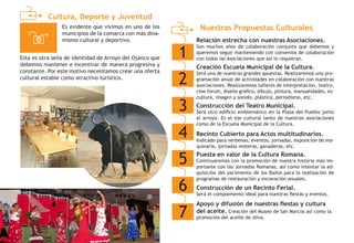 Cultura, Deporte y Juventud
Nuestras Propuestas Culturales
1
Relación estrecha con nuestras Asociaciones.
Son muchos años de colaboración conjunta que debemos y
queremos seguir manteniendo con convenios de colaboración
con todas las Asociaciones que así lo requieran.
2
Creación Escuela Municipal de la Cultura.
Será una de nuestras grandes apuestas. Realizaremos una pro-
gramación anual de actividades en colaboración con nuestras
asociaciones. Realizaremos talleres de interpretación, teatro,
cine fórum, diseño gráfico, dibujo, pintura, manualidades, es-
cultura, imagen y sonido, plástica, periodismo, etc.
3
Apoyo y difusión de nuestras fiestas y cultura
del aceite. Creación del Museo de San Marcos así como la
promoción del aceite de oliva.
4
Construcción del Teatro Municipal.
Será otro edificio emblemático en la Plaza del Pueblo junto
al arroyo. Es el eje cultural tanto de nuestras asociaciones
como de la Escuela Municipal de la Cultura.
5
Recinto Cubierto para Actos multitudinarios.
Indicado para verbenas, eventos, jornadas, exposición de ma-
quinaria, jornadas moteras, ganaderas, etc.
6
Puesta en valor de la Cultura Romana.
Continuaremos con la promoción de nuestra historia más im-
portante con las Jornadas Romanas, así como intentar la ad-
quisición del yacimiento de los Baños para la realización de
programas de restauración y excavación anuales.
7
Construcción de un Recinto Ferial.
Será el complemento ideal para nuestras fiestas y eventos.
Es evidente que vivimos en uno de los
municipios de la comarca con más dina-
mismo cultural y deportivo.
Esta es otra seña de identidad de Arroyo del Ojanco que
debemos mantener e incentivar de manera progresiva y
constante. Por este motivo necesitamos crear una oferta
cultural estable como atractivo turístico.
 