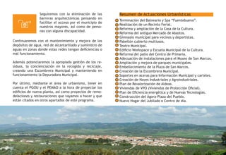 Resumen de Actuaciones Urbanísticas
Terminación del Balneario y Spa “Fuentebuena”.
Realización de un Recinto Ferial.
Reforma y ampliación de la Casa de la Cultura.
Reforma del antiguo Mercado de Abastos.
Gimnasio municipal para vecinos y deportistas.
Pabellón cubierto multiusos.
Teatro Municipal.
Edificio Workspace y Escuela Municipal de la Cultura.
Reforma del patio del Centro de Primaria.
Adecuación de instalaciones para el Museo de San Marcos.
Ampliación y mejora de parques municipales.
Embellecimiento de la Plaza de San Marcos.
Creación de la Escombrera Municipal.
Soportes en aceras para Información Municipal y carteles.
Creación de Naves Industriales y Agroindustriales.
Plan de Revalorización de Aldeas.
Viviendas de VPO (Viviendas de Protección Oficial).
Plan de Eficiencia energética y de Nuevas Tecnologías.
Construcción del Ágora-Plaza del Pueblo.
Nuevo Hogar del Jubilado o Centro de día.
Seguiremos con la eliminación de las
barreras arquitectónicas pensando en
facilitar el acceso por el municipio de
nuestros mayores, así como de perso-
nas con alguna discapacidad.
Continuaremos con el mantenimiento y mejora de los
depósitos de agua, red de alcantarillado y suministro de
aguas en zonas donde estas redes tengan deficiencias o
mal funcionamiento.
Además potenciaremos la apropiada gestión de los re-
siduos, la concienciación en la recogida y reciclaje,
creando una Escombrera Municipal y manteniendo en
funcionamiento la Depuradora Municipal.
Por último, mediante el área de urbanismo, tener en
cuenta el PGOU y el PEMAO a la hora de proyectar los
edificios de nueva planta, así como proyectos de remo-
delaciones y restauraciones que vayamos a hacer y que
están citados en otros apartados de este programa.
 