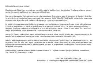 Estimados/as vecinos y vecinas:
El próximo día 24 de Mayo se celebran, como bien sabéis, las Elecciones Municipales. En ellas se eligen a los veci-
nos/as de nuestro pueblo que van a gobernar el Municipio.
Una nueva Agrupación Electoral concurre a estas elecciones. Tras catorce años de esfuerzo, de ilusión y de traba-
jo, el objetivo primordial es seguir avanzando para alcanzar UN FUTURO ESPERANZADOR; sentando las bases para
conseguir más desarrollo, más trabajo, más bienestar y más servicios para todos.
La política de vuestra Agrupación Electoral, ya que vosotros la avaláis con vuestras firmas, girará sobre el apoyo
a nuestras Asociaciones, a nuestros Agricultores/as, a nuestros Empresarios/as y al apoyo a nuestros Jóvenes y
Mayores, sin olvidar, seguir ofreciendo mejoras en la infraestructura viaria y de servicios a través del Plan Estra-
tégico Municipal que vamos a desarrollar con vuestro apoyo e iniciativas.
Arroyo del Ojanco está ante un nuevo reto con la esperanza de salvar las dificultades que, como consecuencia de
la crisis, están soportando muchas personas, tanto vecinos como ciudadanos de nuestro país.
Nuestra apuesta permanente será el trabajo bien hecho, desarrollado con honradez y al servicio de todos/as. Nos
ofrecemos, una vez más, para seguir trabajando por el pueblo, con el compromiso de no escatimar esfuerzos para
conseguir el desarrollo que nuestro pueblo merece, por eso; os proponemos este Programa Electoral ambicioso a
la vez que ilusionante.
Como siempre, vuestra voluntad decide quienes formarán la Corporación Municipal y os pedimos, una vez más,
VUESTRO VOTO para llevarla a cabo.
			 JUAN CARLOS RODRÍGUEZ MILLÁN
					 Candidato a la Alcaldía por la Agrupación Electoral de Arroyo del Ojanco
 