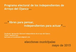 Programa electoral de los independientes de
Arroyo del Ojanco
libres para pensar,
independientes para actuar
Facebook: Agrupación Electoral Independiente de Arroyo del Ojanco
Twiter: @aeaoarroyo
Mail:aeao.arroyodelojanco@gmail.com
 