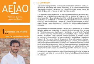 Candidato a la Alcaldía
Juan Carlos Rodríguez Millán
El Candidato
1
AE AO
AGRUPACIÓN ELECTORAL
ARROYO DEL OJANCO
Juan Carlos Rodríguez Millán es Licenciado en Geografía e Historia por la Uni-
versidad de Jaén desde 1995 siendo especialista en el itinerario formativo de
“Patrimonio Histórico”. Pertenece a la Comisión de Grado para el diseño del
Título de Geografía e Historia de la Universidad de Jaén.
A lo largo de su vida profesional, ha seguido especializándose en temas rela-
cionados con su profesión obteniendo en 2007 el Diploma de Experto en Tu-
rismo Sostenible y Desarrollo Local emitido por la Organización Internacional
del Trabajo de la UNESCO. Es miembro de la Red de Expertos en Patrimonio
Cultural y Natural dentro del Campus de Excelencia Internacional en Patri-
monio Cultural y Natural que llevan a cabo las diez universidades públicas de
Andalucía.
Se gradúa en el Master de Museología y Museos en la Universidad de Alcalá de
Henares, Madrid. Ha comenzado los trabajos de tesis doctoral sobre la línea
de “Análisis económico, planificación y gestión del turismo” en la Facultad
de Ciencias Sociales y Jurídicas de la Universidad de Jaén, y trabaja, desde
la Sierra de Segura, como consultor externo dirigiéndo la empresa Studio-
lo. Pertenece, como miembro de pleno derecho, a la Asociación Española de
Gestores de Patrimonio Cultural. Actualmente desarrolla trabajos relaciona-
dos con: planeamiento sobre creación de producto turístico, musealización y
adecuación de edificios histórico-artísticos, aplicaciones móviles relacionadas
con la agroindustria, el turismo, guías turísticas de municipios para smartpho-
ne, otros proyectos relacionados con la innovación y la aplicación de nuevas
tecnologías relacionadas con el patrimonio y el sector empresarial andaluz.
En el año 2014, aprobó las Oposiciones al Cuerpo de Profesores de Secundaria
y pertenece a la Bolsa de interinos de la Consejería de Educación de la Junta
de Andalucía.
 