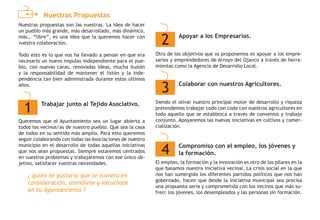 Nuestras Propuestas
Nuestras propuestas son las vuestras. La idea de hacer
un pueblo más grande, más desarrollado, más dinámico,
más… “libre”, es una idea que la queremos hacer con
vuestra colaboración.
Todo esto es lo que nos ha llevado a pensar en que era
necesario un nuevo impulso independiente para el pue-
blo, con nuevas caras, renovadas ideas, mucha ilusión
y la responsabilidad de mantener el listón y la inde-
pendencia tan bien administrada durante estos últimos
años.
Queremos que el Ayuntamiento sea un lugar abierto a
todos los vecinos/as de nuestro pueblo. Que sea la casa
de todos en su sentido más amplio. Para esto queremos
seguir colaborando con todas las Asociaciones de nuestro
municipio en el desarrollo de todas aquellas iniciativas
que nos sean propuestas. Siempre estaremos centrados
en vuestros problemas y trabajaremos con ese único ob-
jetivo, satisfacer vuestras necesidades.
Otro de los objetivos que os proponemos es apoyar a los empre-
sarios y emprendedores de Arroyo del Ojanco a través de herra-
mientas como la Agencia de Desarrollo Local.
Siendo el olivar nuestro principal motor de desarrollo y riqueza
pretendemos trabajar codo con codo con nuestros agricultores en
todo aquello que se establezca a través de convenios y trabajo
conjunto. Apoyaremos las nuevas iniciativas en cultivos y comer-
cialización.
El empleo, la formación y la innovación es otro de los pilares en la
que basamos nuestra iniciativa vecinal. La crisis social en la que
nos han sumergido los diferentes partidos políticos que nos han
gobernado, hacen que desde la iniciativa municipal sea precisa
una propuesta seria y comprometida con los vecinos que más su-
fren: los jóvenes, los desempleados y las personas sin formación.
1 Trabajar junto al Tejido Asociativo.
3 Colaborar con nuestros Agricultores.
4 Compromiso con el empleo, los jóvenes y
la formación.
¿ quién te gustaría que te tuviera en
consideración, atendiese y escuchase
en tu Ayuntamiento ?
2 Apoyar a los Empresarios.
 