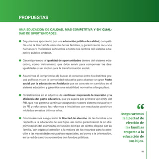 PROGRAMA ELECTORAL
99
PROPUESTAS
UNA EDUCACIÓN DE CALIDAD, MÁS COMPETITIVA Y EN IGUAL-
DAD DE OPORTUNIDADES.
ā
ā Seguiremos apostando por una educación pública de calidad, compati-
ble con la libertad de elección de las familias, y garantizando recursos
humanos y materiales suficientes a todos los centros del sistema edu-
cativo público andaluz.
ā
ā Garantizaremos la igualdad de oportunidades dentro del sistema edu-
cativo, como instrumento que debe servir para compensar las des-
igualdades y ser motor para la transformación social.
ā
ā Asumimos el compromiso de buscar el consenso entre los distintos gru-
pos políticos y con la comunidad educativa para alcanzar un gran Pacto
social por la educación en Andalucía que se concrete en cambios en el
sistema educativo y garantice una estabilidad normativa a largo plazo.
ā
ā Persistiremos en el objetivo de continuar mejorando la inversión y la
eficiencia del gasto educativo, que ya supera por primera vez el 5% del
PIB, que nos permita continuar adaptando nuestro sistema educativo y
de FP, y reforzando las reformas e iniciativas con resultados positivos
iniciadas en estos últimos años.
ā
ā Continuaremos asegurando la libertad de elección de las familias con
respecto a la educación de sus hijos, así como garantizando la no dis-
criminación del alumnado en función del tipo de centro elegido por su
familia, con especial atención a la mejora de los recursos para la aten-
ción a las necesidades educativas especiales, así como a la orientación,
en la red de centros sostenidos con fondos públicos.
Aseguraremos
la libertad de
elección de
las familias
respecto a la
educación de
sus hijos.
 