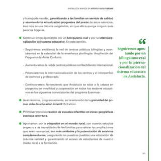 101
ANDALUCÍA AVANZA EN APOYO A LAS FAMILIAS
y transporte escolar, garantizando a las familias un servicio de calidad
y asumiendo la actualización progresiva del precio de estos servicios,
tras más de una década congelados, sin que ello suponga ningún coste
para los hogares.
ā
ā Continuaremos apostando por un bilingüismo real y por la internacio-
nalización del sistema educativo. En este sentido,
–
– Seguiremos ampliando la red de centros públicos bilingües y avan-
zaremos en la extensión de la enseñanza plurilingüe. Ampliación del
Programa de Aulas Confucio.
–
– Aumentaremos la red de centros públicos con Bachillerato Internacional.
–
– Potenciaremos la internacionalización de los centros y el intercambio
de alumnos y profesorado.
–
– Continuaremos favoreciendo que Andalucía se sitúe a la cabeza en
proyectos de movilidad y cooperación en todos los sectores educati-
vos en las siguientes convocatorias del programa Erasmus+.
ā
ā Avanzaremos, progresivamente, en la extensión de la gratuidad del pri-
mer ciclo de educación infantil (0-3 años).
ā
ā Promoveremos la creación de escuelas infantiles en zonas geográficas
con baja cobertura.
ā
ā Apostamos por la educación en el mundo rural, con nuevos estudios
respecto a las necesidades de las familias para valorar las ampliaciones
que sean necesarias, con más unidades y la potenciación de servicios
complementarios, asegurando en nuestros pueblos una educación de
máxima calidad y garantizando el acceso de estudiantes de nuestro
medio rural a la formación.
Seguiremos apos­
tando por un
bilingüismo real
y por la interna­
cionalización del
sistema educativo
de Andalucía.
 