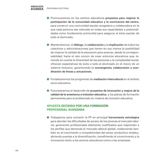 PROGRAMA ELECTORAL
108
ā
ā Promoveremos en los centros educativos proyectos para mejorar la
participación de la comunidad educativa y la convivencia del centro,
para construir una comunidad escolar acogedora y colaboradora en la
que cada persona sea valorada en todas sus capacidades y potenciali-
dades como fundamento primordial para asegurar el éxito escolar de
todo el alumnado.
ā
ā Mantendremos el diálogo, la colaboración y la implicación de todos los
colectivos y administraciones que tienen en sus manos la posibilidad
de mejorar la calidad de la educación para avanzar, desde la correspon-
sabilidad, hacia el reto común de crear entornos educativos que, te-
niendo en cuenta la diversidad de las personas y la complejidad social,
ofrezcan expectativas de éxito a todo el alumnado en el marco de un
sistema inclusivo, garantizando la convergencia, colaboración y coor-
dinación de líneas y actuaciones.
ā
ā Fortaleceremos los programas de mediación intercultural en el ámbito
socio-educativo.
ā
ā Favoreceremos el desarrollo de proyectos de innovación y mejora de la
calidad de la enseñanza e inclusión educativa, y los planes de formación
permanente para el profesorado en materia de inclusión educativa.
APUESTA DECIDIDA POR UNA FORMACIÓN
PROFESIONAL AVANZADA
ā
ā Trabajamos para convertir la FP en principal herramienta estratégica
para abordar las dificultades de acceso de los jóvenes al mercado labo-
ral, generando profesionales altamente cualificados que respondan a
los perfiles que demanda el mercado laboral global, colaborando tam-
bién en el crecimiento y competitividad del sector productivo andaluz,
abriendo puertas a la diversificación, transfiriendo el conocimiento y la
innovación tanto a los centros educativos como a las empresas.
 