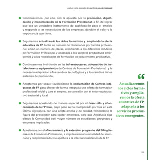 109
ANDALUCÍA AVANZA EN APOYO A LAS FAMILIAS
ā
ā Continuaremos, por ello, con la apuesta por la promoción, dignifi-
cación y modernización de la Formación Profesional, a fin de lograr
que sea un verdadero instrumento de cualificación para el empleo
y responda a las necesidades de las empresas, dándole el valor y la
importancia que tiene.
ā
ā Seguiremos actualizando los ciclos formativos y ampliando la oferta
educativa de FP, tanto en número de titulaciones por familia profesio-
nal, como en número de plazas, atendiendo a los diferentes modelos
de Formación Profesional y adaptada a los sectores productivos emer-
gentes y a las necesidades de formación de cada entorno productivo.
ā
ā Continuaremos invirtiendo en las infraestructuras, adecuación de ins-
talaciones y equipamientos de Centros de Formación Profesional, y la
necesaria adaptación a los cambios tecnológicos y a los cambios de los
sistemas de producción.
ā
ā Apostamos por seguir favoreciendo la implantación de Centros inte-
grados de FP para ofrecer de forma integrada una oferta de formación
profesional inicial y para el empleo, en conexión con el entorno produc-
tivo sectorial y local
ā
ā Seguiremos apostando de manera especial por el desarrollo y afian-
zamiento de la FP Dual, cuyo peso se ha multiplicado por tres en esta
última legislatura, con una oferta amplia y de calidad, fomentando la
figura del prospector para captar empresas, para que Andalucía siga
siendo la Comunidad con mayor número de estudiantes, proyectos y
empresas implicadas.
ā
ā Apostamos por el afianzamiento y la extensión progresiva del Bilingüis-
mo en la Formación Profesional, e impulsaremos la movilidad del alum-
nado y del profesorado y la apertura a la internacionalización de la FP.
Actualizaremos
los ciclos forma­
tivos y amplia­
remos la oferta
educativa de FP,
adaptada a los
servicios produc­
tivos emergentes.
 
