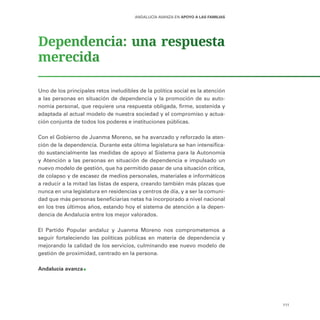 111
ANDALUCÍA AVANZA EN APOYO A LAS FAMILIAS
Dependencia: una respuesta
merecida
Uno de los principales retos ineludibles de la política social es la atención
a las personas en situación de dependencia y la promoción de su auto-
nomía personal, que requiere una respuesta obligada, firme, sostenida y
adaptada al actual modelo de nuestra sociedad y el compromiso y actua-
ción conjunta de todos los poderes e instituciones públicas.
Con el Gobierno de Juanma Moreno, se ha avanzado y reforzado la aten-
ción de la dependencia. Durante esta última legislatura se han intensifica-
do sustancialmente las medidas de apoyo al Sistema para la Autonomía
y Atención a las personas en situación de dependencia e impulsado un
nuevo modelo de gestión, que ha permitido pasar de una situación crítica,
de colapso y de escasez de medios personales, materiales e informáticos
a reducir a la mitad las listas de espera, creando también más plazas que
nunca en una legislatura en residencias y centros de día, y a ser la comuni-
dad que más personas beneficiarias netas ha incorporado a nivel nacional
en los tres últimos años, estando hoy el sistema de atención a la depen-
dencia de Andalucía entre los mejor valorados.
El Partido Popular andaluz y Juanma Moreno nos comprometemos a
seguir fortaleciendo las políticas públicas en materia de dependencia y
mejorando la calidad de los servicios, culminando ese nuevo modelo de
gestión de proximidad, centrado en la persona.
Andalucía avanza
 
