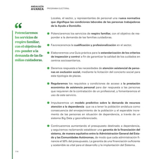 PROGRAMA ELECTORAL
114
Locales, el sector, y representantes de personal una nueva normativa
que dignifique las condiciones laborales de las personas trabajadoras
de la Ayuda a Domicilio.
ā
ā Potenciaremos los servicios de respiro familiar, con el objetivo de res-
ponder a la demanda de las familias cuidadoras.
ā
ā Favoreceremos la cualificación y profesionalización en el sector.
ā
ā Elaboraremos una Guía práctica para la estandarización de los criterios
de inspección y control a fin de garantizar la calidad de los cuidados en
centros sociosanitarios.
ā
ā Daremos respuesta a las necesidades de atención asistencial de perso-
nas en exclusión social, mediante la licitación del concierto social para
esta tipología de plazas.
ā
ā Regularemos los requisitos y condiciones de acceso a la prestación
económica de asistencia personal para dar respuesta a las personas
que requieren de la contratación de un profesional, y fomentaremos el
uso de este servicio.
ā
ā Impulsaremos un modelo predictivo sobre la demanda de recursos
atención a la dependencia que va a tener la población andaluza como
consecuencia del envejecimiento de la población y el esperable incre-
mento de las personas en situación de dependencia, a través de un
sistema Big Data y georreferenciado.
ā
ā Continuaremos aumentando el presupuesto destinado a dependencia,
y seguiremos reclamando establecer una garantía de la financiación del
sistema, de manera equitativa entre la Administración General del Esta-
do y las Comunidades Autónomas, de modo que cada administración fi-
nancie el 50% del presupuesto. La garantía de una financiación suficiente
y sostenible es vital para el desarrollo y la implantación del Sistema.
Potenciaremos
los servicios de
respiro familiar,
con el objetivo de
res- ponder a la
demanda de las fa­
milias cuidadoras.
 