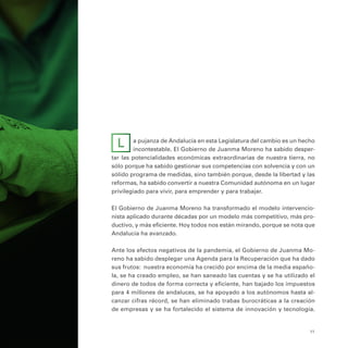 11
a pujanza de Andalucía en esta Legislatura del cambio es un hecho
incontestable. El Gobierno de Juanma Moreno ha sabido desper-
tar las potencialidades económicas extraordinarias de nuestra tierra, no
sólo porque ha sabido gestionar sus competencias con solvencia y con un
sólido programa de medidas, sino también porque, desde la libertad y las
reformas, ha sabido convertir a nuestra Comunidad autónoma en un lugar
privilegiado para vivir, para emprender y para trabajar.
El Gobierno de Juanma Moreno ha transformado el modelo intervencio-
nista aplicado durante décadas por un modelo más competitivo, más pro-
ductivo, y más eficiente. Hoy todos nos están mirando, porque se nota que
Andalucía ha avanzado.
Ante los efectos negativos de la pandemia, el Gobierno de Juanma Mo-
reno ha sabido desplegar una Agenda para la Recuperación que ha dado
sus frutos: nuestra economía ha crecido por encima de la media españo-
la, se ha creado empleo, se han saneado las cuentas y se ha utilizado el
dinero de todos de forma correcta y eficiente, han bajado los impuestos
para 4 millones de andaluces, se ha apoyado a los autónomos hasta al-
canzar cifras récord, se han eliminado trabas burocráticas a la creación
de empresas y se ha fortalecido el sistema de innovación y tecnología.
L
 