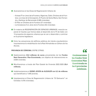 121
ANDALUCÍA AVANZA EN APOYO A LAS FAMILIAS
ā
ā Avanzaremos en las Áreas de Regeneración Urbana de:
–
– 8 áreas ITI en Jerez de la Frontera, Algeciras, Cádiz, Chiclana de la Fron-
tera, La Línea de la Concepción, El Puerto de Santa María, San Fernan-
do y Sanlúcar de Barrameda (2.805 viviendas);
–
– El Pilar en Chiclana de la Frontera (27 viviendas);
–
– La Constancia II en Jerez de la Frontera (52 viviendas).
ā
ā En materia de REGENERACIÓN DE ESPACIOS URBANOS, mención es-
pecial al impulso que hemos dado al desarrollo de la ITI de Cádiz con
14 proyectos de espacios urbanos que se van a desarrollar y culminar
en la próxima legislatura.
ā
ā Entre las actuaciones de edificios públicos de interés arquitectónico
impulsaremos la rehabilitación de la Real Almadraba en Zahara de los
Atunes.
PROVINCIA DE CÓRDOBA, ENTRE OTRAS:
ā
ā Gestionaremos 33,6 millones de euros provenientes de los Fondos
Next Generation. Plan Ecovivienda, con objetivo de intervenciones en
3.026 viviendas.
ā
ā Movilizaremos a través del Plan Estatal de Vivienda 2022-2025 29,4
millones.
ā
ā Implementaremos el BONO JOVEN de ALQUILER con 6,3 de millones
que beneficiará a 1.045 jóvenes.
ā
ā Impulsaremos el Área de Regeneración Urbana de “El Santuario” en
Córdoba (1.016 viviendas);
Gestionaremos
los Fondos Next
Generation Plan
Ecovivienda en
las 8 provincias
andaluzas.
 