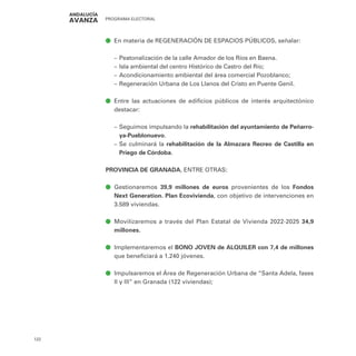 PROGRAMA ELECTORAL
122
ā
ā En materia de REGENERACIÓN DE ESPACIOS PÚBLICOS, señalar:
–
– Peatonalización de la calle Amador de los Ríos en Baena.
–
– Isla ambiental del centro Histórico de Castro del Río;
–
– Acondicionamiento ambiental del área comercial Pozoblanco;
–
– Regeneración Urbana de Los Llanos del Cristo en Puente Genil.
ā
ā Entre las actuaciones de edificios públicos de interés arquitectónico
destacar:
–
– Seguimos impulsando la rehabilitación del ayuntamiento de Peñarro-
ya-Pueblonuevo.
–
– Se culminará la rehabilitación de la Almazara Recreo de Castilla en
Priego de Córdoba.
PROVINCIA DE GRANADA, ENTRE OTRAS:
ā
ā Gestionaremos 39,9 millones de euros provenientes de los Fondos
Next Generation. Plan Ecovivienda, con objetivo de intervenciones en
3.589 viviendas.
ā
ā Movilizaremos a través del Plan Estatal de Vivienda 2022-2025 34,9
millones.
ā
ā Implementaremos el BONO JOVEN de ALQUILER con 7,4 de millones
que beneficiará a 1.240 jóvenes.
ā
ā Impulsaremos el Área de Regeneración Urbana de “Santa Adela, fases
II y III” en Granada (122 viviendas);
 