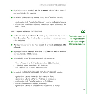 125
ANDALUCÍA AVANZA EN APOYO A LAS FAMILIAS
ā
ā Implementaremos el BONO JOVEN de ALQUILER con 5,1 de millones
que beneficiará a 844 jóvenes.
ā
ā En materia de REGENERACIÓN DE ESPACIOS PÚBLICOS, señalar:
–
– reordenación de la Plaza de San Marcos y entorno en Beas de Segura;
–
– recuperación de espacios urbanos en Andújar, Jódar, Marmolejo, Ar-
jona y Cazorla.
PROVINCIA DE MÁLAGA, ENTRE OTRAS:
ā
ā Gestionaremos 73,4 millones de euros provenientes de los Fondos
Next Generation. Plan Ecovivienda, con objetivo de intervenciones en
6.605 viviendas.
ā
ā Movilizaremos a través del Plan Estatal de Vivienda 2022-2025, 64,2
millones.
ā
ā Implementaremos el BONO JOVEN de ALQUILER con 13,7 de millones
que beneficiará a 2.282 jóvenes.
ā
ā Avanzaremos en las Áreas de Regeneración Urbana de:
–
– “Centro-Arroyo de la Miel” en Benalmádena (350 viviendas);
–
– “Carranque fase I” en Málaga (163 viviendas);
–
– “Las Albarizas” en Marbella (562 viviendas);
ā
ā En materia de REGENERACIÓN DE ESPACIOS PÚBLICOS, señalar:
–
– regeneración urbana del Arrabal del Castillo en Álora;
–
– regeneración urbana del Parque Verónica en Antequera;
–
– reordenación de la Plaza San Antonio en Archidona;
–
– finalización del sendero del CAU en Málaga;
–
– regeneración urbana de calles Baluarte y Despeñas en Málaga.
Trabajaremos en
la regeneración
de los espacios pú­
blicos andaluces.
 