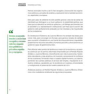 PROGRAMA ELECTORAL
12
Hemos avanzado mucho y así lo han recogido y reconocido los organis-
mos públicos y privados de análisis y evaluación de la realidad económi-
ca, españoles y europeos.
Este gran paso de adelante ha sido posible gracias a dos de las señas de
identidad que distinguen a un buen gobierno: la estabilidad política, que
hace que un ejecutivo se centre en gobernar, y el diálogo permanente con
la sociedad y su representación institucional, que hace que la acción del
gobierno esté perfectamente enlazada con los intereses y las inquietudes
de los ciudadanos.
En Andalucía el Gobierno de Juanma Moreno ha sentado las bases para
crecer más, para converger con Europa, para generar empleo de calidad,
para convertir a Andalucía en una fuente de emprendimiento inigualable:
poseemos los recursos naturales y humanos para ello y ahora tenemos un
gobierno capaz de gestionarlos bien.
Para afianzar este cambio de tendencia a mejor en lo económico, es preci-
so continuar por el camino reformista emprendido por el Partido Popular
Andaluz y Juanma Moreno, diversificando aún más la economía, hacién-
dola más abierta y más atractiva a la inversión, acrecentando la confianza
de los inversores, formando mejor a nuestro capital humano y su talento,
poniendo las cuentas públicas al servicio del empleo, impulsando la in-
dustria andaluza, apostando por la excelencia en nuestras universidades
y multiplicando el potencial de nuestro sistema de I+d+i.
Andalucía avanza y el Partido Popular Andaluz y Juanma Moreno ofrece-
mos a los ciudadanos andaluces las siguientes propuestas.
Hemos avanzado
mucho y así lo han
recogido y recono­
cido los organis­
mos públicos y
privados españo­
les y europeos.
 