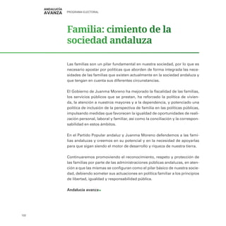 PROGRAMA ELECTORAL
132
Familia: cimiento de la
sociedad andaluza
Las familias son un pilar fundamental en nuestra sociedad, por lo que es
necesario apostar por políticas que aborden de forma integrada las nece-
sidades de las familias que existen actualmente en la sociedad andaluza y
que tengan en cuenta sus diferentes circunstancias.
El Gobierno de Juanma Moreno ha mejorado la fiscalidad de las familias,
los servicios públicos que se prestan, ha reforzado la política de vivien-
da, la atención a nuestros mayores y a la dependencia, y potenciado una
política de inclusión de la perspectiva de familia en las políticas públicas,
impulsando medidas que favorecen la igualdad de oportunidades de reali-
zación personal, laboral y familiar, así como la conciliación y la correspon-
sabilidad en estos ámbitos.
En el Partido Popular andaluz y Juanma Moreno defendemos a las fami-
lias andaluzas y creemos en su potencial y en la necesidad de apoyarlas
para que sigan siendo el motor de desarrollo y riqueza de nuestra tierra.
Continuaremos promoviendo el reconocimiento, respeto y protección de
las familias por parte de las administraciones públicas andaluzas, en aten-
ción a que las mismas se configuran como el pilar básico de nuestra socie-
dad, debiendo someter sus actuaciones en política familiar a los principios
de libertad, igualdad y responsabilidad pública.
Andalucía avanza
 