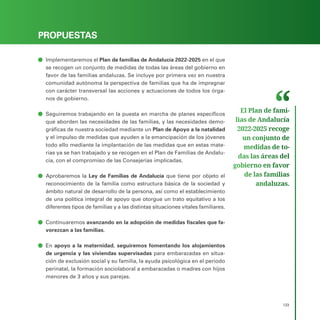 PROGRAMA ELECTORAL
133
PROPUESTAS
ā
ā Implementaremos el Plan de familias de Andalucía 2022-2025 en el que
se recogen un conjunto de medidas de todas las áreas del gobierno en
favor de las familias andaluzas. Se incluye por primera vez en nuestra
comunidad autónoma la perspectiva de familias que ha de impregnar
con carácter transversal las acciones y actuaciones de todos los órga-
nos de gobierno.
ā
ā Seguiremos trabajando en la puesta en marcha de planes específicos
que aborden las necesidades de las familias, y las necesidades demo-
gráficas de nuestra sociedad mediante un Plan de Apoyo a la natalidad
y el impulso de medidas que ayuden a la emancipación de los jóvenes
todo ello mediante la implantación de las medidas que en estas mate-
rias ya se han trabajado y se recogen en el Plan de Familias de Andalu-
cía, con el compromiso de las Consejerías implicadas.
ā
ā Aprobaremos la Ley de Familias de Andalucía que tiene por objeto el
reconocimiento de la familia como estructura básica de la sociedad y
ámbito natural de desarrollo de la persona, así como el establecimiento
de una política integral de apoyo que otorgue un trato equitativo a los
diferentes tipos de familias y a las distintas situaciones vitales familiares.
ā
ā Continuaremos avanzando en la adopción de medidas fiscales que fa-
vorezcan a las familias.
ā
ā En apoyo a la maternidad, seguiremos fomentando los alojamientos
de urgencia y las viviendas supervisadas para embarazadas en situa-
ción de exclusión social y su familia, la ayuda psicológica en el periodo
perinatal, la formación sociolaboral a embarazadas o madres con hijos
menores de 3 años y sus parejas.
El Plan de fami­
lias de Andalucía
2022-2025 recoge
un conjunto de
medidas de to­
das las áreas del
gobierno en favor
de las familias
andaluzas.
 