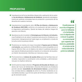 PROGRAMA ELECTORAL
139
PROPUESTAS
ā
ā Impulsaremos de forma decidida el desarrollo y aplicación de la recien-
te Ley de Infancia y Adolescencia de Andalucía, apostando estratégica-
mente por políticas orientadas hacia la protección y promoción de los
derechos de nuestros menores.
ā
ā Impulsaremos la aprobación del el III Plan de Infancia y Adolescencia
de Andalucía 2022-2026, conforme a la evaluación del plan anterior y
el diagnóstico participativo, fijando las bases del sistema integral de
atención a la infancia.
ā
ā Aprobaremos de inmediato la Estrategia para la Infancia y la Inclusión,
cuya finalidad es la de reducir la pobreza estructural en Andalucía y su
transmisión intergeneracional hasta lograr su erradicación a través de
la lucha contra la pobreza infantil.
ā
ā Pondremos en marcha a la mayor brevedad el Ingreso para la Infancia
y la Inclusión, que sustituirá a la Renta Mínima y será compatible con el
Ingreso Mínimo Vital, con el objetivo de reducir la pobreza estructural
que soporta Andalucía poniendo el acento en la reducción de la pobre-
za infantil, favoreciendo a familias con menores a cargo.
ā
ā Promoveremos un sistema de ayudas eficaz para las familias más vul-
nerables mejorando la coordinación entre entidades y administracio-
nes para no duplicar esfuerzos.
ā
ā Continuaremos desarrollando el Programa de Escuelas de Verano, que
dentro del marco de Solidaridad y Garantía Alimentaria de Andalucía
permite atender necesidades de alimentación básicas y proporcionar
tres comidas diarias a menores de entre 3 y 15 años residentes en zo-
nas desfavorecidas o que formen parte de familias en situación o ries-
go de exclusión social.
Pondremos en
marcha el Ingreso
para la Infancia
y la Inclusión,
con el objetivo de
reducir la pobre­
za estructural
que soporta An­
dalucía, poniendo
el acento en la
reducción de la
pobreza infantil.
 