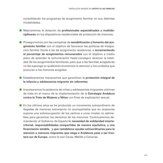 141
ANDALUCÍA AVANZA EN APOYO A LAS FAMILIAS
consolidando los programas de acogimiento familiar en sus distintas
modalidades.
ā
ā Mejoraremos la dotación de profesionales especializados y multidis-
ciplinares en los dispositivos residenciales de protección de menores.
ā
ā Proseguiremos con las campañas de sensibilización y fomento del aco-
gimiento familiar con el objetivo de favorecer las políticas de integra-
ción familiar frente a las de acogimiento residencial, e incrementando
el porcentaje de acogimientos remunerados con el objetivo a medio
plazo de extender la remuneración hasta conseguir alcanzar la totali-
dad de los acogimientos familiares, para que a las familias acogedoras
no les suponga un quebranto económico la atención y los cuidados que
procuran a los menores acogidos.
ā
ā Estableceremos mecanismos que garanticen la protección integral de
la infancia y adolescencia migrante sin referentes.
ā
ā Impulsaremos la asistencia de niñas y adolescentes migrantes víctimas
de trata en el marco de la implementación de la Estrategia Andaluza
contra la Trata de Mujeres y Niñas con fines de explotación sexual.
ā
ā En los últimos años se ha producido un incremento extraordinario de
llegadas de menores extranjeros no acompañados que en ocasiones
supone una sobreocupación de los centros a unos niveles no admisi-
bles para garantizar los derechos de los menores. Continuaremos de-
mandando al Gobierno de España la necesidad de solidaridad interte-
rritorial, responsabilidades compartidas de manera equitativa, y una
financiación estable, y que restablezca ayudas extraordinarias para la
atención a menores migrantes que niega a Andalucía pese a ser fron-
tera sur de Europa, como lo son Ceuta, Melilla y Canarias.
 