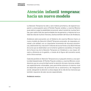 PROGRAMA ELECTORAL
144
Atención infantil temprana:
hacia un nuevo modelo
La Atención Temprana ha sido y será materia prioritaria y de especial ocu-
pación y preocupación para el Partido Popular andaluz y Juanma Moreno
pues está en juego la estabilidad emocional, salud mental de muchas fami-
lias, pero sobre todo las oportunidades de recuperación y mejoras de la ca-
lidad de vida de muchos menores, dueños también del futuro de Andalucía.
Andalucía está avanzando con el Gobierno de Juanma Moreno hacía un
nuevo modelo de Atención Infantil Temprana avanzado, de respuesta uni-
versal y de calidad, con un importante incremento de recursos económi-
cos, destinando hoy más de 51 millones de euros frente a los 28,8 millones
de euros que se destinaban con el anterior gobierno socialista; el impulso
de la futura Ley de la Atención Temprana en Andalucía y una mayor efi-
cacia y eficiencia en la gestión, a través de la figura del concierto social,
entre otros avances.
Cada día perdido en Atención Temprana es un pequeño drama y una opor-
tunidad desestimada. El Partido Popular andaluz y Juanma Moreno consi-
deramos que es una prioridad social la atención de esos menores andalu-
ces especialmente vulnerables, para permitirles alcanzar el máximo nivel
de desarrollo personal, de promoción de su autonomía y de integración
social, alargando la atención a otras etapas de la vida de los menores que
también requieren de este recurso especializado.
Andalucía avanza
 