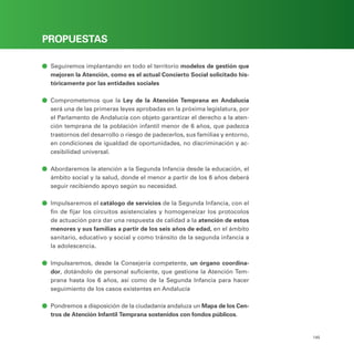 PROGRAMA ELECTORAL
145
PROPUESTAS
ā
ā Seguiremos implantando en todo el territorio modelos de gestión que
mejoren la Atención, como es el actual Concierto Social solicitado his-
tóricamente por las entidades sociales
ā
ā Comprometemos que la Ley de la Atención Temprana en Andalucía
será una de las primeras leyes aprobadas en la próxima legislatura, por
el Parlamento de Andalucía con objeto garantizar el derecho a la aten-
ción temprana de la población infantil menor de 6 años, que padezca
trastornos del desarrollo o riesgo de padecerlos, sus familias y entorno,
en condiciones de igualdad de oportunidades, no discriminación y ac-
cesibilidad universal.
ā
ā Abordaremos la atención a la Segunda Infancia desde la educación, el
ámbito social y la salud, donde el menor a partir de los 6 años deberá
seguir recibiendo apoyo según su necesidad.
ā
ā Impulsaremos el catálogo de servicios de la Segunda Infancia, con el
fin de fijar los circuitos asistenciales y homogeneizar los protocolos
de actuación para dar una respuesta de calidad a la atención de estos
menores y sus familias a partir de los seis años de edad, en el ámbito
sanitario, educativo y social y como tránsito de la segunda infancia a
la adolescencia.
ā
ā Impulsaremos, desde la Consejería competente, un órgano coordina-
dor, dotándolo de personal suficiente, que gestione la Atención Tem-
prana hasta los 6 años, así como de la Segunda Infancia para hacer
seguimiento de los casos existentes en Andalucía
ā
ā Pondremos a disposición de la ciudadanía andaluza un Mapa de los Cen-
tros de Atención Infantil Temprana sostenidos con fondos públicos.
 