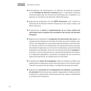 PROGRAMA ELECTORAL
146
ā
ā Articularemos los mecanismos y la dotación de personal necesaria
en las Unidades de Atención Temprana para ir reduciendo los plazos
máximos desde que los menores son derivados por el pediatra a su
atención en los Centros de Atención Infantil Temprana.
ā
ā Seguiremos apostando por los CAITS itinerantes, para resolver la
demanda de la Atención Infantil Temprana en las zonas rurales y de
difícil cobertura.
ā
ā Finalizaremos el diseño e implementación de un nuevo sistema de
información para la gestión de la prestación del servicio de Atención
Temprana.
ā
ā Seguiremos impulsando la integración de información del menor con
programas tecnológicos en las áreas de salud, servicios sociales y edu-
cación, que disponga de una ventana para las familias y permita reali-
zar, de forma online y en colaboración con las familias de los menores,
actividades terapéuticas en el área de la fisioterapia, psicomotricidad,
logopedia o psicoterapia, de forma remota favoreciendo la equidad en
el acceso a los recursos sanitarios, resolviendo problemas de cobertu-
ra o dispersión geográfica y ayudando a la gestión de los menores en
espera de tratamiento, en colaboración con los CAITs.
ā
ā Impulsaremos líneas de investigación sobre la evidencia científica que
pueda avalar la adecuación de las intervenciones con los menores y per-
mita abrir nuevas líneas de trabajo, y la detección de áreas de mejora.
ā
ā Seguiremos avanzando en la implantación de sistemas y protocolos
de actuación técnicos para que queden asegurados el asesoramiento,
la detección y seguimiento de las situaciones de riesgo, el diagnóstico
y el tratamiento necesarios.
 