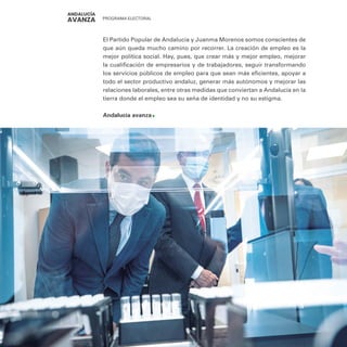 PROGRAMA ELECTORAL
14
El Partido Popular de Andalucía y Juanma Morenos somos conscientes de
que aún queda mucho camino por recorrer. La creación de empleo es la
mejor política social. Hay, pues, que crear más y mejor empleo, mejorar
la cualificación de empresarios y de trabajadores, seguir transformando
los servicios públicos de empleo para que sean más eficientes, apoyar a
todo el sector productivo andaluz, generar más autónomos y mejorar las
relaciones laborales, entre otras medidas que conviertan a Andalucía en la
tierra donde el empleo sea su seña de identidad y no su estigma.
Andalucía avanza
 