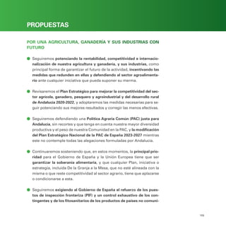 PROGRAMA ELECTORAL
155
PROPUESTAS
POR UNA AGRICULTURA, GANADERÍA Y SUS INDUSTRIAS CON
FUTURO
ā
ā Seguiremos potenciando la rentabilidad, competitividad e internacio-
nalización de nuestra agricultura y ganadería, y sus industrias, como
principal forma de garantizar el futuro de la actividad, incentivando las
medidas que redunden en ellas y defendiendo al sector agroalimenta-
rio ante cualquier iniciativa que pueda suponer su merma.
ā
ā Revisaremos el Plan Estratégico para mejorar la competitividad del sec-
tor agrícola, ganadero, pesquero y agroindustrial y del desarrollo rural
de Andalucía 2020-2022, y adoptaremos las medidas necesarias para se-
guir potenciando sus mejores resultados y corregir las menos efectivas.
ā
ā Seguiremos defendiendo una Política Agraria Común (PAC) justa para
Andalucía, sin recortes y que tenga en cuenta nuestra mayor diversidad
productiva y el peso de nuestra Comunidad en la PAC, y la modificación
del Plan Estratégico Nacional de la PAC de España 2023-2027 mientras
este no contemple todas las alegaciones formuladas por Andalucía.
ā
ā Continuaremos sosteniendo que, en estos momentos, la principal prio-
ridad para el Gobierno de España y la Unión Europea tiene que ser
garantizar la soberanía alimentaria, y que cualquier Plan, iniciativa o
estrategia, incluida De la Granja a la Mesa, que no esté alineada con la
misma o que reste competitividad al sector agrario, tiene que aplazarse
o condicionarse a esta.
ā
ā Seguiremos exigiendo al Gobierno de España el refuerzo de los pues-
tos de inspección fronteriza (PIF) y un control exhaustivo de los con-
tingentes y de los fitosanitarios de los productos de países no comuni-
 