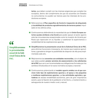 PROGRAMA ELECTORAL
156
tarios, que deben cumplir con las mismas exigencias que cumplen los
europeos, dentro del cumplimiento de que los acuerdos con Estados
no comunitarios no pueden ser lesivos para los intereses de los pro-
ductores europeos.
ā
ā Reforzaremos el Plan específico de Control e inspección de etiquetado
y trazabilidad de productos agroalimentarios de terceros países impul-
sado en los últimos años.
ā
ā Continuaremos defendiendo la necesidad de que la Unión Europea au-
torice ayudas similares a las Covid para poder apoyar al sector agrario
ante las circunstancias excepcionales como la invasión de Ucrania por
Rusia que repercuten en su liquidez y cuestionan la supervivencia o
rentabilidad de las explotaciones agrarias.
ā
ā Simplificaremos la presentación anual de la Solicitud Única de la PAC,
para eliminar burocracia innecesaria, de manera que nuestros agricul-
tores y ganaderos tengan la posibilidad de disponer de ella precumpli-
mentada cada año.
ā
ā Mejoraremos los convenios con entidades reconocidas, con el objeto de
que estas puedan prestar servicios de asesoramiento a los solicitantes
de la PAC que van a ver incrementadas sus obligaciones formales por los
cambios introducidos en la nueva normativa europea y nacional.
ā
ā Continuaremos potenciando el modelo agrario andaluz en el que con-
viven todo tipo de explotaciones agrarias y el apoyo a las pequeñas
y medianas explotaciones agrarias, y a las actividades agrícolas y ga-
naderas de escasa rentabilidad económica, pero de gran importancia
social y para la fijación de la población al territorio, y mantenimiento y
salvaguarda de nuestro medio rural y natural.
Simplificaremos
la presentación
anual de la Soli­
citud Única de la
PAC.
 
