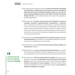PROGRAMA ELECTORAL
160
ā
ā Continuaremos la puesta en marcha de Polo de Innovación Tecnológica
de la Agricultura Andaluza Cita 4.0 de Almería, del Centro Andaluz de
referencia de Control de Calidad del Aceite de Oliva en Jaén, del An-
dalucía Agrotech Digital Innovation Hub (DIH) de Córdoba, del Centro
Andaluz del Vino y de los demás centros de innovación impulsados en
la pasada legislatura.
ā
ā Reforzaremos el fomento de los procesos de integración y fusión de
entidades asociativas agroalimentarias (cooperativas) y empresas,
para ir superando el fenómeno de atomización y pequeña dimensión
y caminar hacia figuras organizativas de cooperación empresarial de
mayor tamaño que permitan concentrar la oferta y ampliar el ámbito
de actuación de las cooperativas y empresas agrarias a través del apro-
vechamiento de la economía de escala, y adaptaremos las ayudas para
su mejor aprovechamiento.
ā
ā Adaptaremos las bases reguladoras de las ayudas de apoyo a los Con-
sejos Reguladores para facilitar sus necesidades específicas de funcio-
namiento y la simplificación de las mismas.
ā
ā Pondremos en marcha nuevas ayudas de asesoramiento ecológico a la
agroindustria andaluza.
ā
ā Mantendremos el apoyo a los Grupos de Desarrollo Rural con más del
10% del Programa de Desarrollo Rural, doblando lo que nos pide Euro-
pa, y dedicando el máximo permitido al funcionamiento de los Grupos.
ā
ā Aprobaremos un Plan de modernización de regadíos, que entre sus ac-
tuaciones contemple la recuperación de las actuaciones o financiación
directa por parte de la Administración de la Junta de Andalucía, que no
renuncie a la creación de nuevos regadíos a través de nuevas infraes-
tructuras compatibles con el uso sostenible del agua, y que impulse la
eficiencia energética en el regadío.
Aprobaremos un
Plan de moderni­
zación de regadíos.
 