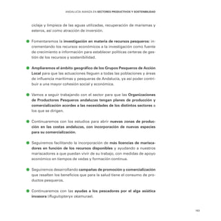 163
ANDALUCÍA AVANZA EN SECTORES PRODUCTIVOS Y SOSTENIBILIDAD
ciclaje y limpieza de las aguas utilizadas, recuperación de marismas y
esteros, así como atracción de inversión.
ā
ā Fomentaremos la investigación en materia de recursos pesqueros: in-
crementando los recursos económicos a la investigación como fuente
de crecimiento e información para establecer políticas certeras de ges-
tión de los recursos y sostenibilidad.
ā
ā Ampliaremos el ámbito geográfico de los Grupos Pesqueros de Acción
Local para que las actuaciones lleguen a todas las poblaciones y áreas
de influencia marítimas y pesqueras de Andalucía, ya así poder contri-
buir a una mayor cohesión social y económica.
ā
ā Vamos a seguir trabajando con el sector para que las Organizaciones
de Productores Pesqueros andaluzas tengan planes de producción y
comercialización acordes a las necesidades de los distintos sectores a
los que se dirigen.
ā
ā Continuaremos con los estudios para abrir nuevas zonas de produc-
ción en las costas andaluzas, con incorporación de nuevas especies
para su comercialización.
ā
ā Seguiremos facilitando la incorporación de más licencias de marisca-
dores en función de los recursos disponibles y ayudando a nuestros
mariscadores a que puedan vivir de su trabajo, con medidas de apoyo
económico en tiempos de vedas y formación continua.
ā
ā Seguiremos desarrollando campañas de promoción y comercialización
que resalten los beneficios que para la salud tiene el consumo de pro-
ductos pesqueros.
ā
ā Continuaremos con las ayudas a los pescadores por el alga asiática
invasora (Rugulopteryx okamurae).
 