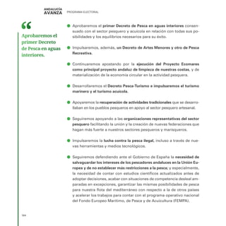 PROGRAMA ELECTORAL
164
ā
ā Aprobaremos el primer Decreto de Pesca en aguas interiores consen-
suado con el sector pesquero y acuícola en relación con todas sus po-
sibilidades y los equilibrios necesarios para su éxito.
ā
ā Impulsaremos, además, un Decreto de Artes Menores y otro de Pesca
Recreativa.
ā
ā Continuaremos apostando por la ejecución del Proyecto Ecomares
como principal proyecto andaluz de limpieza de nuestras costas, y de
materialización de la economía circular en la actividad pesquera.
ā
ā Desarrollaremos el Decreto Pesca-Turismo e impulsaremos el turismo
marinero y el turismo acuícola.
ā
ā Apoyaremos la recuperación de actividades tradicionales que se desarro-
llaban en los pueblos pesqueros en apoyo al sector pesquero artesanal.
ā
ā Seguiremos apoyando a las organizaciones representativas del sector
pesquero facilitando la unión y la creación de nuevas federaciones que
hagan más fuerte a nuestros sectores pesqueros y marisqueros.
ā
ā Impulsaremos la lucha contra la pesca ilegal, incluso a través de nue-
vas herramientas y medios tecnológicos.
ā
ā Seguiremos defendiendo ante el Gobierno de España la necesidad de
salvaguardar los intereses de los pescadores andaluces en la Unión Eu-
ropea y de no establecer más restricciones a la pesca; y especialmente,
la necesidad de contar con estudios científicos actualizados antes de
adoptar decisiones, acabar con situaciones de competencia desleal am-
paradas en excepciones, garantizar las mismas posibilidades de pesca
para nuestra flota del mediterráneo con respecto a la de otros países
y acelerar los trabajos para contar con el programa operativo nacional
del Fondo Europeo Marítimo, de Pesca y de Acuicultura (FEMPA).
Aprobaremos el
primer Decreto
de Pesca en aguas
interiores.
 
