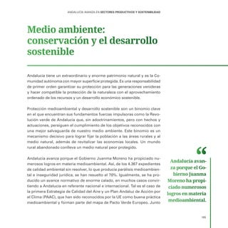 165
ANDALUCÍA AVANZA EN SECTORES PRODUCTIVOS Y SOSTENIBILIDAD
Medio ambiente:
conservación y el desarrollo
sostenible
Andalucía tiene un extraordinario y enorme patrimonio natural y es la Co-
munidad autónoma con mayor superficie protegida. Es una responsabilidad
de primer orden garantizar su protección para las generaciones venideras
y hacer compatible la protección de la naturaleza con el aprovechamiento
ordenado de los recursos y un desarrollo económico sostenible.
Protección medioambiental y desarrollo sostenible son un binomio clave
en el que encuentran sus fundamentos fuerzas impulsoras como la Revo-
lución verde de Andalucía que, sin adoctrinamientos, pero con hechos y
actuaciones, persiguen el cumplimiento de los objetivos reconocidos con
una mejor salvaguarda de nuestro medio ambiente. Este binomio es un
mecanismo decisivo para lograr fijar la población a las áreas rurales y al
medio natural, además de revitalizar las economías locales. Un mundo
rural abandonado conlleva un medio natural peor protegido.
Andalucía avanza porque el Gobierno Juanma Moreno ha propiciado nu-
merosos logros en materia medioambiental. Así, de los 4.367 expedientes
de calidad ambiental sin resolver, lo que producía parálisis medioambien-
tal e inseguridad jurídica, se han resuelto el 70%. Igualmente, se ha pro-
ducido un avance normativo de enorme calado, en muchos casos convir-
tiendo a Andalucía en referente nacional e internacional. Tal es el caso de
la primera Estrategia de Calidad del Aire y un Plan Andaluz de Acción por
el Clima (PAAC), que han sido reconocidos por la UE como buena práctica
medioambiental y forman parte del mapa de Pacto Verde Europeo. Junto
Andalucía avan­
za porque el Go­
bierno Juanma
Moreno ha propi­
ciado numerosos
logros en materia
medioambiental.
 