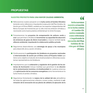 PROGRAMA ELECTORAL
167
PROPUESTAS
NUESTRO PROYECTO PARA UNA MAYOR CALIDAD AMBIENTAL
ā
ā Reforzaremos nuestra actuación en la lucha contra el Cambio Climático
teniendo como referencia e impulsando la ejecución del Plan Andaluz de
Acción por el Clima (PAAC), avalado por los expertos independientes del
Banco Europeo de Inversiones por su alto nivel de ambición climática y
reconocido como buena práctica ambiental por la Unión Europea.
ā
ā Fomentaremos los proyectos de compensación de carbono verde y
azul, que permitan a Andalucía incrementar su capacidad de absorción
de emisiones de gases de efecto invernadero y mejorar también su re-
siliencia ambiental, impulsando la colaboración público-privada.
ā
ā Seguiremos desarrollando una estrategia de apoyo a los municipios
para desarrollo de su acción climática.
ā
ā Continuaremos la participación de Andalucía en proyectos nacionales
e internacionales de acción por el Clima como el Proyecto Indalo que
tiene como objetivo el estudio de la biodiversidad en diferentes ecosis-
temas representativos de Andalucía.
ā
ā Impulsaremos que la ordenación y regulación de la gestión de los sis-
temas de iluminación incluya medidas que garanticen la no afección
de la contaminación lumínica a la biodiversidad de nuestros entornos
y la optimización de los consumos energéticos como herramienta en la
lucha frente al cambio climático.
ā
ā Seguiremos fomentando la mejora de la calidad del aire atmosférica
de todas las aglomeraciones urbanas y zonas rurales, mediante la cul-
minación de la renovación de sus planes de calidad y la ejecución de la
Reforzaremos
nuestra actuación
en la lucha contra
el Cambio Cli­
mático teniendo
como referencia
e impulsando la
ejecución del Plan
Andaluz de Ac­
ción por el Clima
(PAAC).
 