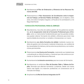 PROGRAMA ELECTORAL
16
ā
ā Aprobaremos el Plan de Ordenación y Eficiencia de los Recursos Hu-
manos del SAE.
ā
ā Potenciaremos el Plan Autonómico de Coordinación entre la Inspec-
ción de Trabajo y el Servicio Público de Empleo, con el objetivo, entre
otros, de evitar el empleo irregular y el fraude en la contratación y a la
Seguridad Social.
FORMACIÓN PROFESIONAL PARA EL EMPLEO
ā
ā Abundaremos, tras años de caótica gestión de los gobiernos socialis-
tas, en la recuperación total de la Formación Profesional para el Em-
pleo, como un instrumento fundamental para que los parados andalu-
ces puedan obtener formación de calidad y eficiencia para tener más
oportunidades de encontrar un empleo o incorporarse a un nuevo.
ā
ā Aprobaremos una oferta formativa de calidad, mediante nuevos mo-
delos de gestión de la formación mediante licitaciones, con análisis de
las necesidades formativas y de los entornos productivos y con evalua-
ciones permanentes.
ā
ā Potenciaremos los Centros de Formación, mejorando sus instalaciones
y actualizando su oferta formativa, y haremos que más centros se con-
viertan en Centros de Referencia Nacional.
ā
ā Aumentaremos la dotación económica para los cursos de formación.
ā
ā Aprobaremos un ambicioso Plan de Escuelas Taller y Talleres de Em-
pleo, fórmulas que alternan formación y prácticas, desde una nueva
óptica más ligada a la inserción profesional, en consonancia con el
mercado de trabajo.
ā
ā Ampliaremos la Red de Centros Integrados de F.P.
 