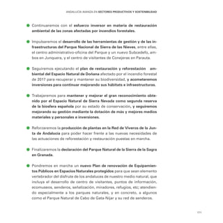 171
ANDALUCÍA AVANZA EN SECTORES PRODUCTIVOS Y SOSTENIBILIDAD
ā
ā Continuaremos con el esfuerzo inversor en materia de restauración
ambiental de las zonas afectadas por incendios forestales.
ā
ā Impulsaremos el desarrollo de las herramientas de gestión y de las in-
fraestructuras del Parque Nacional de Sierra de las Nieves, entre ellas,
el centro administrativo-oficina del Parque y un nuevo Subcedefo, am-
bos en Junquera, y el centro de visitantes de Conejeras en Parauta.
ā
ā Seguiremos ejecutando el plan de restauración y reforestación am-
biental del Espacio Natural de Doñana afectado por el incendio forestal
de 2017 para recuperar y mantener su biodiversidad, y acometeremos
inversiones para continuar mejorando sus hábitats e infraestructuras.
ā
ā Trabajaremos para mantener y mejorar el gran reconocimiento obte-
nido por el Espacio Natural de Sierra Nevada como segunda reserva
de la biosfera española por su estado de conservación, y seguiremos
mejorando su gestión mediante la dotación de más y mejores medios
materiales y personales e inversiones.
ā
ā Reforzaremos la producción de plantas en la Red de Viveros de la Jun-
ta de Andalucía para poder hacer frente a las nuevas necesidades de
las actuaciones de reforestación y restauración puestas en marcha.
ā
ā Finalizaremos la declaración del Parque Natural de la Sierra de la Sagra
en Granada.
ā
ā Pondremos en marcha un nuevo Plan de renovación de Equipamien-
tos Públicos en Espacios Naturales protegidos para que sean elemento
vertebrador del disfrute de los andaluces de nuestro medio natural, que
incluya el desarrollo de centro de visitantes, puntos de información,
ecomuseos, senderos, señalización, miradores, refugios, etc; atendien-
do especialmente a los parques naturales, y en concreto, a algunos
como el Parque Natural de Cabo de Gata-Níjar y su red de senderos.
 