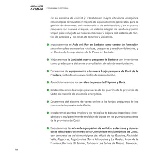 PROGRAMA ELECTORAL
186
zar su sistema de control y trazabilidad, mayor eficiencia energética
con energías renovables y mejora de equipamientos generales, para la
gestión de descartes, del laboratorio y de señalización; y en el puerto
pesquero con nuevos atraques, un sistema integral de residuos y punto
limpio para recogida de basuras marinas y mejora del sistema de con-
trol de accesos y de zonas de rederos y visitantes.
ā
ā Impulsaremos el Aula del Mar en Barbate como centro de formación
para el empleo en materias náuticas, pesqueras y medioambientales, y
un Centro de Interpretación de la Pesca en Barbate.
ā
ā Mejoraremos la Lonja del puerto pesquero de Barbate con inversiones
como gradas para visitantes y ampliación de sala de manipulación.
ā
ā Dotaremos de equipamiento a la nueva Lonja pesquera de Conil de la
Frontera, incluido un nuevo centro de manipulación.
ā
ā Acondicionaremos los corrales de pesca de Chipiona y Rota.
ā
ā Modernizaremos las lonjas pesqueras de los puertos de la provincia de
Cádiz en materia de eficiencia energética.
ā
ā Dotaremos del sistema de venta online a las lonjas pesqueras de los
puertos de la provincia de Cádiz.
ā
ā Instalaremos puntos limpios y de recogida de basura organizas e inor-
gánicas y equipamiento de reciclaje de aguas en los puertos pesqueros
de la provincia de Cádiz.
ā
ā Ejecutaremos las obras de agrupación de vertidos, colectores y depura-
doras declaradas de interés de la Comunidad en la provincia de Cádiz,
y en concreto las de los municipios de: Alcalá de los Gazules, Alcalá del
Valle, Algeciras, Algodonales (Torre Alháquime y La Muela), Arcos de la
Frontera, Barbate (El Palmar, Zahora y Los Caños de Meca), Benaocaz,
 
