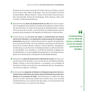 187
ANDALUCÍA AVANZA EN SECTORES PRODUCTIVOS Y SOSTENIBILIDAD
Chiclana de la Frontera, Conil de la Frontera, Bornos, El Gastor, Jimena
de la Frontera (San Pablo de Buceite), Jerez de la Frontera, El Puerto
de Santa María, Medina Sidonia, Olvera, Puerto Real, Puerto Serrano,
San José del Valle, Setenil de las Bodegas, Tarifa, Ubrique, Vejer de la
Frontera y Villaluenga del Rosario.
ā
ā Ejecutaremos las obras de abastecimiento en alta de la nueva conduc-
ción de abastecimiento desde el embalse del Guadalcacín hasta el Parti-
dor de la Peruela y la mejora de la garantía de abastecimiento a núcleos
de la Comarca de la Janda; y otras también de abastecimiento como el
proyecto de de ampliación del depósito de Villamartín y Prado del Rey.
ā
ā Continuaremos con las obras de mejora y modernización de nuestro
patrimonio hidráulico, y en especial de nuestras presas de competencia
autonómica, algunas en materia de prevención y gestión de catástrofes,
en la provincia de Cádiz, como las relativas a las presas de Almodovar,
Arcos de la Frontera, Bornos, Celemín, Charco Redondo, Guadalcacín,
Guadarranque y Los Hurones, al embalse de Zahara, al sistema del Cam-
po de Gibraltar, al río Guadiaro, a la ETAP de Arenillas, al Bypass Ho-
ya-Valdeinfierno, a la zona regable del Guadalcacín y a la eficiencia ener-
gética de la demarcación hidrográfica del Guadalete-Barbate.
ā
ā Ejecutaremos obras de restauración ambiental de cauces de ríos y arro-
yos de la provincia de Cádiz, y en concreto de los ríos Alberite, Barbate,
Salado y Roche y del arroyo Barrida o vinculadas a los embalses de
Almodovar (Tarifa), Arcos de la Frontera, Barbate, Bornos, Guadalcacín,
Los Hurones y Zahara – El Gastor.
ā
ā Continuaremos exigiendo al Gobierno de España la ejecución de las in-
fraestructuras hidráulicas de interés general del Estado que están pen-
dientes en la provincia de Cádiz, las actuaciones en materia de agua
que se le vienen reclamando desde hace muchos años, como la presa
de Gibralmedina y sus conducciones derivadas, y el encauzamiento del
río Guadarranque, a su paso por San Roque.
Continuaremos
con las obras de
mejora y moderni­
zación de nuestro
patrimonio hi­
dráulico.
 
