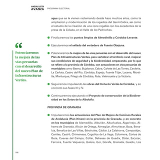 PROGRAMA ELECTORAL
190
agua que se le vienen reclamando desde hace muchos años, como la
ampliación y modernización de los regadíos del Genil-Cabra, así como
el estudio de la creación de una zona regable con los excedentes de la
presa de la Colada, en el Valle de los Pedroches.
ā
ā Finalizaremos los puntos limpios de Almedinilla y Córdoba-Levante.
ā
ā Ejecutaremos el sellado del vertedero de Fuente Obejuna.
ā
ā Potenciaremos la mejora de las vías pecuarias con el desarrollo del nuevo
Plan de Infraestructuras Verdes, para vertebrar el territorio rural, mejorar
sus condiciones de seguridad y la biodiversidad, empezando, por lo que
se refiere a la provincia de Córdoba, con actuaciones en vías pecuarias de
municipios como Baena, Bujalance, Cabra, Cañete de Las Torres, Cardeña,
La Carlota, Castro del Río, Córdoba, Espejo, Fuente Tójar, Lucena, Monti-
lla, Monturque, Priego de Córdoba, Rute, Valenzuela y La Victoria.
ā
ā Seguiremos impulsando las obras del Cinturón Verde de Córdoba, y en
concreto sus fases III y IV.
ā
ā Continuaremos ejecutando el Proyecto de conservación de la Biodiver-
sidad en los Sotos de la Albolafia.
PROVINCIA DE GRANADA
ā
ā Impulsaremos las actuaciones del Plan de Mejora de Caminos Rurales
de Andalucía (Plan Itinere) en la provincia de Granada, y en concreto
en los municipios de Alamedilla, Albuñán, Albuñuelas, Algarinejo, Al-
hama de Granada, Alicún de Ortega, Almegíjar, Almuñecar, Baza, Bena-
lúa, Benalúa de Las Villas, Bérchules, Cádiar, La Calahorra, Campotéjar,
Caniles, Castril, Chimeneas, Cogollos de La Vega, Colomera, Cortes de
Baza, Cuevas del Campo, Cúllar, Dehesas de Guadix, Dólar, Escúzar,
Ferreira, Fuente Vaqueros, Galera, Gor, Gorafe, Granada, Guadix, Los
Potenciaremos
la mejora de las
vías pecuarias
con el desarrollo
del nuevo Plan de
Infraestructuras
Verdes.
 