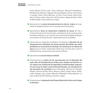PROGRAMA ELECTORAL
192
viesa), Moclín (Puerto Lope, Tiena y Olivares), Monachil (Pradollano),
Moraleda de Zafayona, Nigüelas (Durcal-Nigüelas), Otívar (Jete, Otívar
y Lentegi), Padul, Pedro Martínez, La Peza, Pinos Puente (Genil-Cubi-
llas), Purullena, Salar, Santa Cruz del Comercio, Vegas del Genil, Vélez
de Benaudalla, Viznar, Zafarraya y Zújar.
ā
ā Ejecutaremos las obras de abastecimiento en alta de mejora de la ga-
rantía de abastecimiento a los municipios de la Contraviesa.
ā
ā Ejecutaremos obras de restauración ambiental de cauces de ríos y
arroyos de la provincia de Granada, competencia de las cuencas medi-
terráneas andaluzas, y en concreto de la cuenca del embalse de Béznar
y el proyecto de senda fluvial y restauración del río Guadalfeo.
ā
ā Continuaremos exigiendo al Gobierno de España la ejecución de las
infraestructuras hidráulicas de interés general del Estado que están
pendientes en la provincia de Granada, las actuaciones en materia de
agua que se le vienen reclamando desde hace muchos años, como la
totalidad de las conducciones de la presa de Rules.
ā
ā Ejecutaremos el punto limpio de Atarfe.
ā
ā Potenciaremos la mejora de las vías pecuarias con el desarrollo del
nuevo Plan de Infraestructuras Verdes, para vertebrar el territorio ru-
ral, mejorar sus condiciones de seguridad y la biodiversidad, empezan-
do, por lo que se refiere a la provincia de Granada, con actuaciones en
vías pecuarias de municipios como Alamedilla, Alhama de Granada,
Alhedín, Arenas del Rey, Darro, Diezma, Castril, Güejar Sierra, Gober-
nador, Huélago, Loja, Lugros, Monachil, Morelabor, Pedro Martínez, La
Peza, Puebla de Don Fabrique, Quentar y Ugíjar.
ā
ā Finalizaremos la declaración del Parque Natural de la Sierra de la Sagra
en Granada.
 