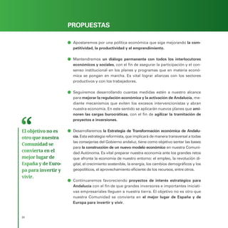 PROGRAMA ELECTORAL
20
PROPUESTAS
ā
ā Apostaremos por una política económica que siga mejorando la com-
petitividad, la productividad y el emprendimiento.
ā
ā Mantendremos un diálogo permanente con todos los interlocutores
económicos y sociales, con el fin de asegurar la participación y el con-
senso institucional en los planes y programas que en materia econó-
mica se pongan en marcha. Es vital lograr alianzas con los sectores
productivos y con los trabajadores.
ā
ā Seguiremos desarrollando cuantas medidas estén a nuestro alcance
para mejorar la regulación económica y la activación de Andalucía, me-
diante mecanismos que eviten los excesos intervencionistas y abran
nuestra economía. En este sentido se aplicarán nuevos planes que ami-
noren las cargas burocráticas, con el fin de agilizar la tramitación de
proyectos e inversiones.
ā
ā Desarrollaremos la Estrategia de Transformación económica de Andalu-
cía. Esta estrategia reformista, que implicará de manera transversal a todas
las consejerías del Gobierno andaluz, tiene como objetivo sentar las bases
para la construcción de un nuevo modelo económico en nuestra Comuni-
dad Autónoma. Es vital preparar nuestra economía ante los grandes retos
que afronta la economía de nuestro entorno: el empleo, la revolución di-
gital, el crecimiento sostenible, la energía, los cambios demográficos y los
geopolíticos, el aprovechamiento eficiente de los recursos, entre otros.
ā
ā Continuaremos favoreciendo proyectos de interés estratégico para
Andalucía con el fin de que grandes inversores e importantes iniciati-
vas empresariales lleguen a nuestra tierra. El objetivo no es otro que
nuestra Comunidad se convierta en el mejor lugar de España y de
Europa para invertir y vivir.
El objetivo no es
otro que nuestra
Comunidad se
convierta en el
mejor lugar de
España y de Euro­
pa para invertir y
vivir.
 