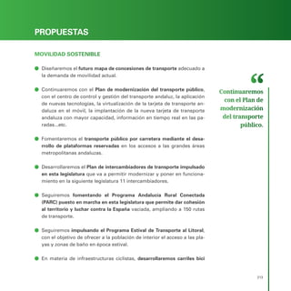 PROGRAMA ELECTORAL
213
PROPUESTAS
MOVILIDAD SOSTENIBLE
ā
ā Diseñaremos el futuro mapa de concesiones de transporte adecuado a
la demanda de movilidad actual.
ā
ā Continuaremos con el Plan de modernización del transporte público,
con el centro de control y gestión del transporte andaluz, la aplicación
de nuevas tecnologías, la virtualización de la tarjeta de transporte an-
daluza en el móvil, la implantación de la nueva tarjeta de transporte
andaluza con mayor capacidad, información en tiempo real en las pa-
radas...etc.
ā
ā Fomentaremos el transporte público por carretera mediante el desa-
rrollo de plataformas reservadas en los accesos a las grandes áreas
metropolitanas andaluzas.
ā
ā Desarrollaremos el Plan de intercambiadores de transporte impulsado
en esta legislatura que va a permitir modernizar y poner en funciona-
miento en la siguiente legislatura 11 intercambiadores.
ā
ā Seguiremos fomentando el Programa Andalucía Rural Conectada
(PARC) puesto en marcha en esta legislatura que permite dar cohesión
al territorio y luchar contra la España vaciada, ampliando a 150 rutas
de transporte.
ā
ā Seguiremos impulsando el Programa Estival de Transporte al Litoral,
con el objetivo de ofrecer a la población de interior el acceso a las pla-
yas y zonas de baño en época estival.
ā
ā En materia de infraestructuras ciclistas, desarrollaremos carriles bici
Continuaremos
con el Plan de
modernización
del transporte
público.
 