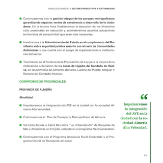 219
ANDALUCÍA AVANZA EN SECTORES PRODUCTIVOS Y SOSTENIBILIDAD
ā
ā Continuaremos con la gestión integral de los parques metropolitanos
garantizando espacios verdes de convivencia y desarrollo de la ciuda-
danía. En la misma línea finalizaremos la ejecución de los itinerarios
ciclo peatonales en ejecución y acometeremos aquellas actuaciones
territoriales de conectividad que sean más necesarias.
ā
ā Insistiremos a la Administración del Estado en el cumplimiento del Ma-
nifiesto sobre seguridad jurídica suscrito con el resto de Comunidades
Autónomas y que cuenta con el apoyo de organizaciones e institucio-
nes del sector.
ā
ā Tramitando en el Parlamento la Proposición de Ley para la mejora de la
ordenación ordenación de las zonas de regadío del Condado de Huel-
va, en los términos de Almonte, Bonares, Lucena del Puerto, Moguer y
Rociana del Condado (Huelva).
COMPROMISOS PROVINCIALES
PROVINCIA DE ALMERÍA
Movilidad:
ā
ā Impulsaremos la integración del AVE en la ciudad con la sociedad Al-
mería Alta Velocidad.
ā
ā Culminaremos el Plan de Transporte Metropolitano de Almería.
ā
ā Vía Ciclo-Turista o Carril Bici entre “La Urbanización” de Roquetas de
Mar y Almerimar, en El Ejido, incluido en el programa Next Generation.
ā
ā Continuaremos con el Programa Andalucía Rural Conectada y el Pro-
grama Estival de Transporte al Litoral.
Impulsaremos
la integración
del AVE en la
ciudad con la so­
ciedad Almería
Alta Velocidad.
 