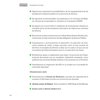 PROGRAMA ELECTORAL
220
ā
ā Seguiremos mejorando la accesibilidad y de los equipamientos de las
paradas de transporte público en la provincia de Almería.
ā
ā Se ejecutará el intercambiador de autobuses en el municipio de Mojá-
car, del que se ha aprobado su inclusión en el programa FEDER.
ā
ā Se seguirá con el suministro e instalación de marquesinas–refugios en
el ámbito de la red de transporte interurbano de viajeros por carretera
de Almería.
ā
ā Renovamos nuestro compromiso con la Ruta Aérea Almería–Sevilla y asu-
mimos todo el coste económico de esta Obligación de Servicio Público.
ā
ā Impulsaremos y promoveremos el desarrollo y la ejecución de itine-
rarios ciclistas de medio y largo recorrido, como el que conecte los
términos municipales de Almería y Níjar por la costa o el que una los
municipios del Valle del Andarax entre sí a través de la Vía Verde.
ā
ā Brindaremos apoyo y colaboración para dotar a la provincia de infraes-
tructuras ferroviarias que se consideran totalmente necesarias, como
pueda ser las cercanías del Bajo Andarax o las cercanías con el Poniente.
ā
ā Impulsaremos la integración del AVE en la ciudad con la sociedad Al-
mería Alta Velocidad.
Infraestructura viaria:
ā
ā Culminaremos la Autovía de Almanzora, aumento de capacidad de la
carretera A-334 hasta el límite con la provincia de Granada.
ā
ā Variante costera de Mojácar. Tramo carretera A-1203-Paraje de las Marinas;
ā
ā Acceso norte a Almería desde la A-7.
 