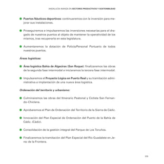 225
ANDALUCÍA AVANZA EN SECTORES PRODUCTIVOS Y SOSTENIBILIDAD
ā
ā Puertos Náuticos-deportivos: continuaremos con la inversión para me-
jorar sus instalaciones.
ā
ā Proseguiremos e impulsaremos las inversiones necesarias para el dra-
gado de nuestros puertos al objeto de mantener la operatividad de los
mismos, tras recuperarla en esta legislatura.
ā
ā Aumentaremos la dotación de Policía/Personal Portuario de todos
nuestros puertos.
Áreas logísticas:
ā
ā Área logística Bahía de Algeciras (San Roque): finalizaremos las obras
de la segunda fase intermodal e iniciaremos la tercera fase intermodal.
ā
ā Impulsaremos el Proyecto Lógica en Puerto Real y su tramitación admi-
nistrativa e implantación de una nueva área logística.
Ordenación del territorio y urbanismo:
ā
ā Culminaremos las obras del Itinerario Peatonal y Ciclista San Fernan-
do–Chiclana.
ā
ā Aprobaremos el Plan de Ordenación del Territorio de la Sierra de Cádiz.
ā
ā Innovación del Plan Especial de Ordenación del Puerto de la Bahía de
Cádiz. (Cádiz).
ā
ā Consolidación de la gestión integral del Parque de Los Toruños.
ā
ā Finalizaremos la tramitación del Plan Especial del Río Guadalete en Je-
rez de la Frontera.
 