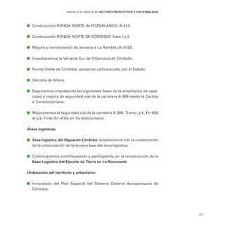 227
ANDALUCÍA AVANZA EN SECTORES PRODUCTIVOS Y SOSTENIBILIDAD
ā
ā Construcción RONDA NORTE de POZOBLANCO. A-423.
ā
ā Construcción RONDA NORTE DE CÓRDOBA. Fase I y II.
ā
ā Mejora y reordenación de accesos a La Rambla (A-3133).
ā
ā Impulsaremos la Variante Sur de Villanueva de Córdoba.
ā
ā Ronda Oeste de Córdoba, actuación cofinanciada con el Estado.
ā
ā Glorieta de Añora.
ā
ā Seguiremos impulsando las siguientes fases de la ampliación de capa-
cidad y mejora de seguridad vial de la carretera A-306 desde la Carlota
a Torredonjimeno.
ā
ā Mejoraremos la seguridad vial de la carretera A-306. Tramo: p.k. 41+850
al p.k. Final (57+010) en Torredonjimeno.
Áreas logísticas:
ā
ā Área logística del Higuerón Córdoba: ampliaremos con la construcción
de la urbanización de la tercera fase del área logística.
ā
ā Continuaremos contribuyendo y participando en la construcción de la
Base Logística del Ejército de Tierra en La Rinconada.
Ordenación del territorio y urbanismo:
ā
ā Innovación del Plan Especial del Sistema General Aeroportuario de
Córdoba.
 