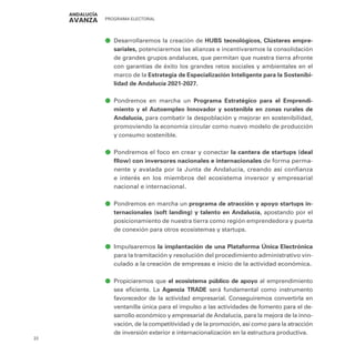 PROGRAMA ELECTORAL
22
ā
ā Desarrollaremos la creación de HUBS tecnológicos, Clústeres empre-
sariales, potenciaremos las alianzas e incentivaremos la consolidación
de grandes grupos andaluces, que permitan que nuestra tierra afronte
con garantías de éxito los grandes retos sociales y ambientales en el
marco de la Estrategia de Especialización Inteligente para la Sostenibi-
lidad de Andalucía 2021-2027.
ā
ā Pondremos en marcha un Programa Estratégico para el Emprendi-
miento y el Autoempleo Innovador y sostenible en zonas rurales de
Andalucía, para combatir la despoblación y mejorar en sostenibilidad,
promoviendo la economía circular como nuevo modelo de producción
y consumo sostenible.
ā
ā Pondremos el foco en crear y conectar la cantera de startups (deal
fllow) con inversores nacionales e internacionales de forma perma-
nente y avalada por la Junta de Andalucía, creando así confianza
e interés en los miembros del ecosistema inversor y empresarial
nacional e internacional.
ā
ā Pondremos en marcha un programa de atracción y apoyo startups in-
ternacionales (soft landing) y talento en Andalucía, apostando por el
posicionamiento de nuestra tierra como región emprendedora y puerta
de conexión para otros ecosistemas y startups.
ā
ā Impulsaremos la implantación de una Plataforma Única Electrónica
para la tramitación y resolución del procedimiento administrativo vin-
culado a la creación de empresas e inicio de la actividad económica.
ā
ā Propiciaremos que el ecosistema público de apoyo al emprendimiento
sea eficiente. La Agencia TRADE será fundamental como instrumento
favorecedor de la actividad empresarial. Conseguiremos convertirla en
ventanilla única para el impulso a las actividades de fomento para el de-
sarrollo económico y empresarial de Andalucía, para la mejora de la inno-
vación, de la competitividad y de la promoción, así como para la atracción
de inversión exterior e internacionalización en la estructura productiva.
 