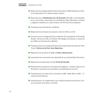PROGRAMA ELECTORAL
230
ā
ā Mejoraremos la Seguridad Vial de la Carretera A-308 mediante aumen-
to de capacidad (2+1) desde Iznalloz a Darro.
ā
ā Ejecutaremos el Distribuidor Sur de Granada (VAU-09), convirtiéndolo
en un vial verde y mejorando la movilidad en Cájar, Monachil, La Zubia
y Ogíjares mediante un nuevo enlace a la Primera Circunvalación.
ā
ā Finalizaremos la Ronda Sur de Motril.
ā
ā Mejoraremos el enlace de conexión entre la A-92 y la A-44.
ā
ā Conexión entre la Segunda Circunvalación Circunvalación de Granada
(Enlace 134 de la A-44) y el Parque Tecnológico de Escúzar a través de
la A-338 y la Variante de La Malahá
ā
ā Proseguiremos con la siguiente fase de la mejora de la carretera A-4154.
Tramo: Ventorros de San José–Algarinejo.
ā
ā Mejoremos la carretera A-4200, de Baza a Benamaurel.
ā
ā Impulsaremos el aumento de capacidad de la carretera Baza-Purchena.
ā
ā Mejoremos la seguridad vial del Túnel del Serrallo.
ā
ā Realizaremos mejoras en los enlaces de Ogíjares y Huétor Vega con la
Ronda Sur mejorando la movilidad y accesibilidad al cinturón.
ā
ā Impulsaremos la mejora de la carretera A-330. Cúllar Baza (A-92) – Li-
mite provincia Murcia.
ā
ā Impulsaremos, en colaboración con la Administración provincial, la fu-
tura conexión entre Íllora y la A-92.
 